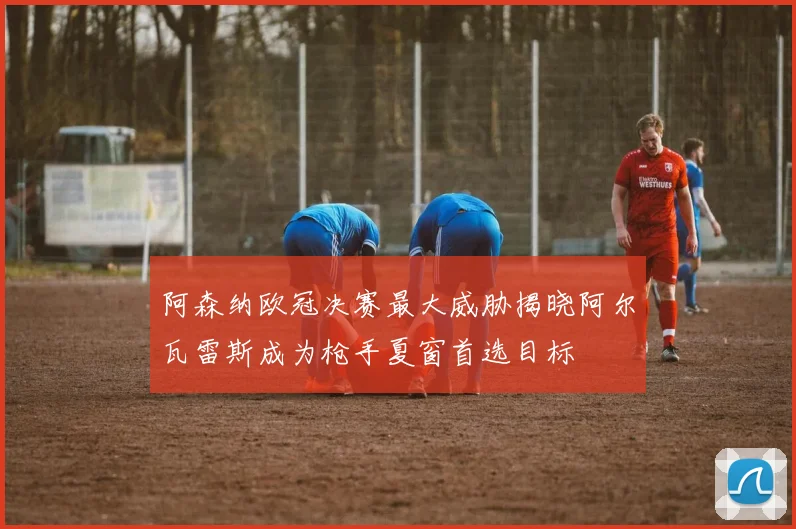 阿森纳欧冠决赛最大威胁揭晓阿尔瓦雷斯成为枪手夏窗首选目标