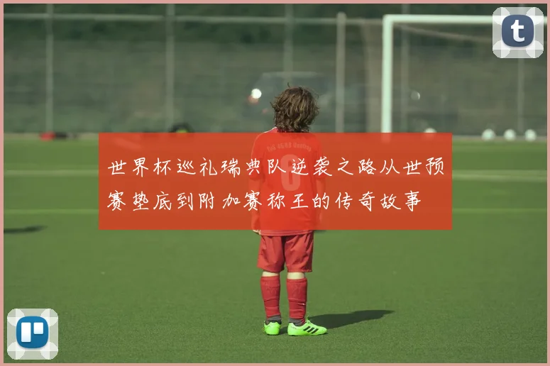 世界杯巡礼瑞典队逆袭之路从世预赛垫底到附加赛称王的传奇故事