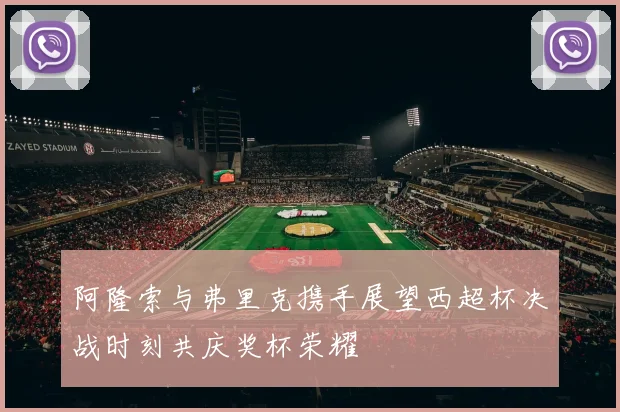 阿隆索与弗里克携手展望西超杯决战时刻共庆奖杯荣耀