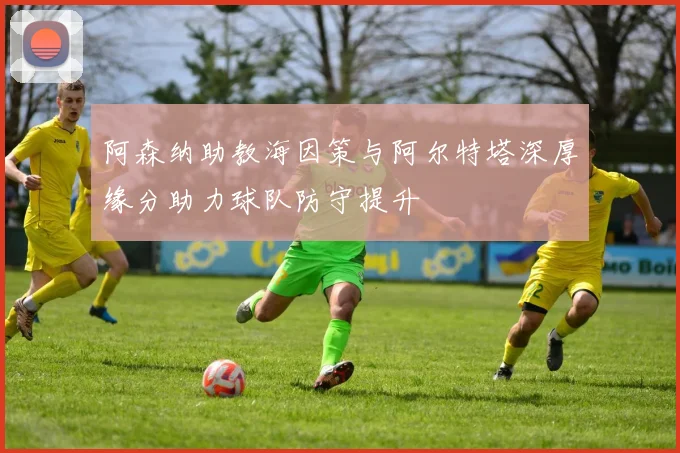阿森纳助教海因策与阿尔特塔深厚缘分助力球队防守提升