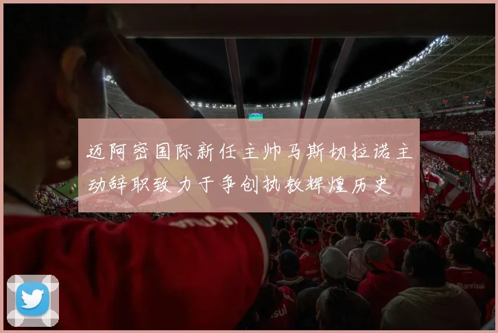 迈阿密国际新任主帅马斯切拉诺主动辞职致力于争创执教辉煌历史
