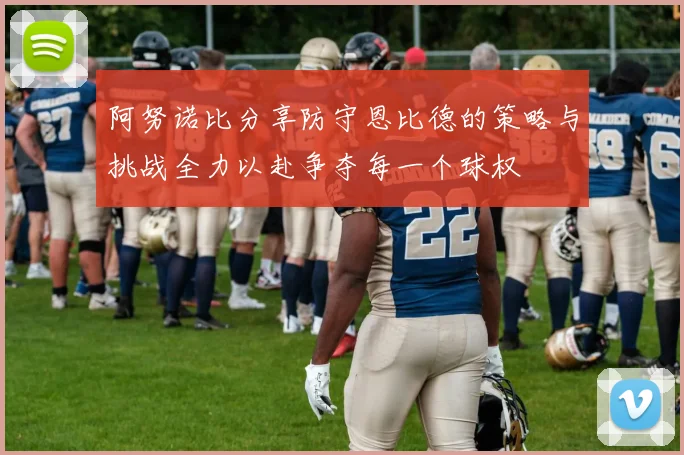 阿努诺比分享防守恩比德的策略与挑战全力以赴争夺每一个球权