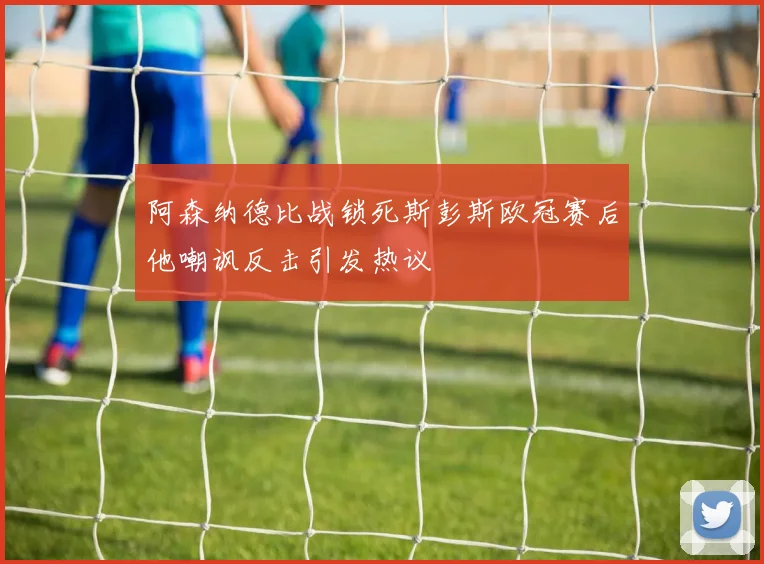 阿森纳德比战锁死斯彭斯欧冠赛后他嘲讽反击引发热议