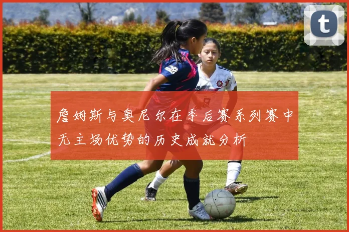 詹姆斯与奥尼尔在季后赛系列赛中无主场优势的历史成就分析
