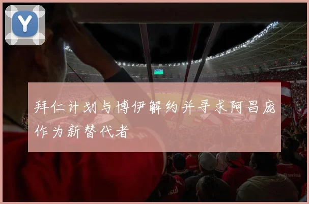 拜仁计划与博伊解约并寻求阿昌庞作为新替代者