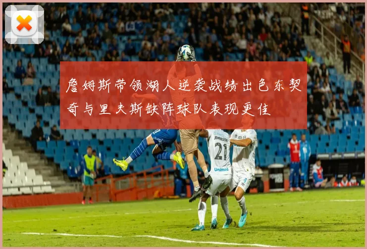 詹姆斯带领湖人逆袭战绩出色东契奇与里夫斯缺阵球队表现更佳