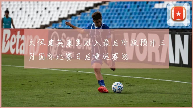 久保建英康复进入最后阶段预计三月国际比赛日后重返赛场