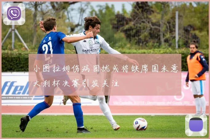 小图拉姆伤病困扰或将缺席国米意大利杯决赛引发关注