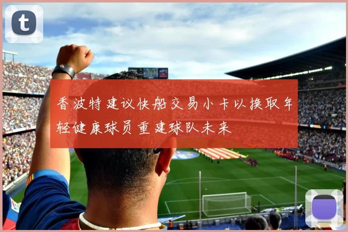 香波特建议快船交易小卡以换取年轻健康球员重建球队未来