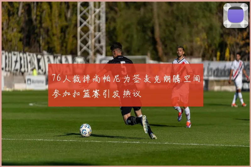 76人裁掉尚帕尼为签麦克朗腾空间参加扣篮赛引发热议