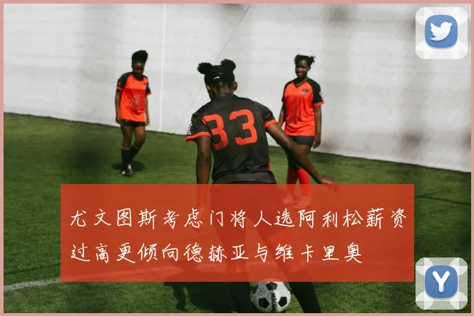 尤文图斯考虑门将人选阿利松薪资过高更倾向德赫亚与维卡里奥