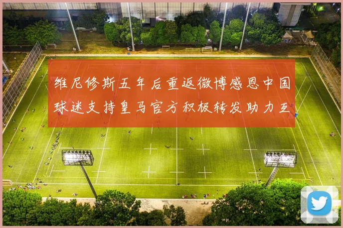 维尼修斯五年后重返微博感恩中国球迷支持皇马官方积极转发助力互动